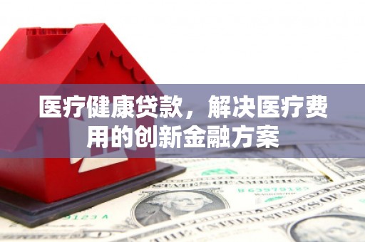 板桥医疗健康贷款，解决医疗费用的创新金融方案